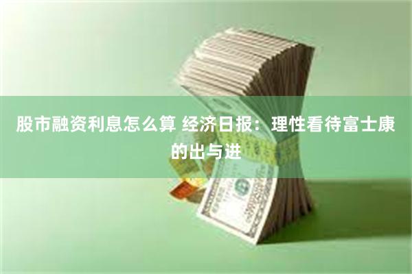 股市融资利息怎么算 经济日报：理性看待富士康的出与进