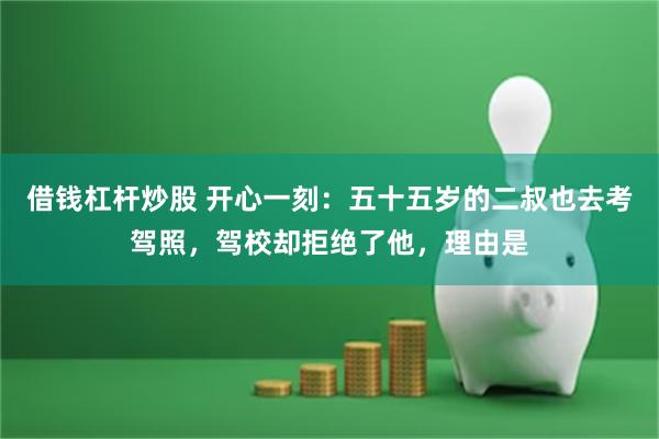 借钱杠杆炒股 开心一刻：五十五岁的二叔也去考驾照，驾校却拒绝了他，理由是