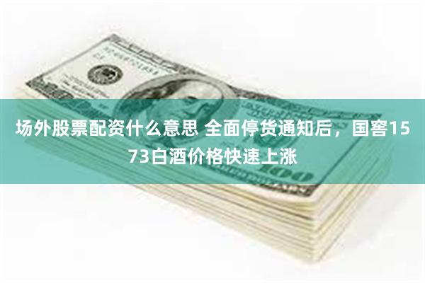 场外股票配资什么意思 全面停货通知后，国窖1573白酒价格快速上涨