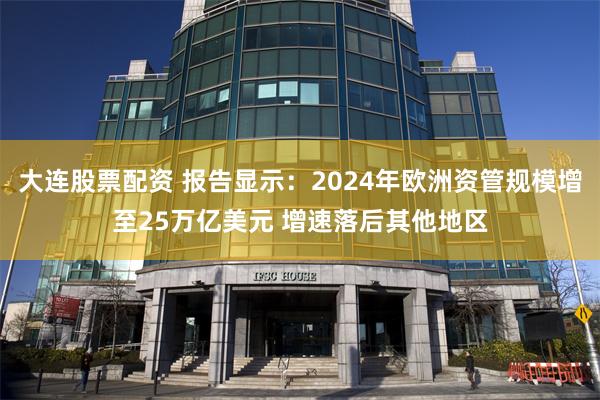 大连股票配资 报告显示：2024年欧洲资管规模增至25万亿美元 增速落后其他地区