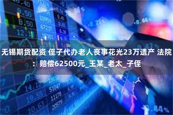 无锡期货配资 侄子代办老人丧事花光23万遗产 法院：赔偿62500元_王某_老太_子侄