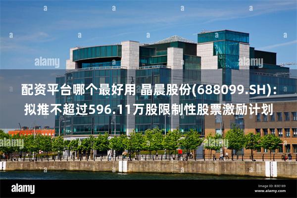 配资平台哪个最好用 晶晨股份(688099.SH)：拟推不超过596.11万股限制性股票激励计划