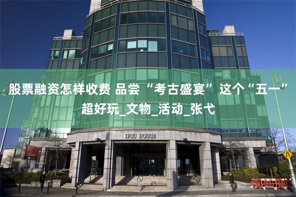 股票融资怎样收费 品尝 “考古盛宴” 这个“五一”超好玩_文物_活动_张弋