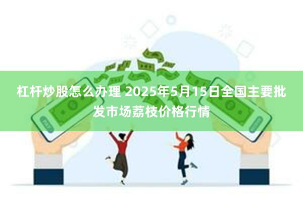 杠杆炒股怎么办理 2025年5月15日全国主要批发市场荔枝价格行情