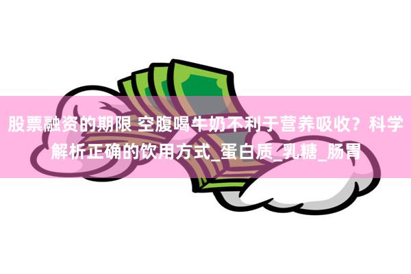 股票融资的期限 空腹喝牛奶不利于营养吸收？科学解析正确的饮用方式_蛋白质_乳糖_肠胃