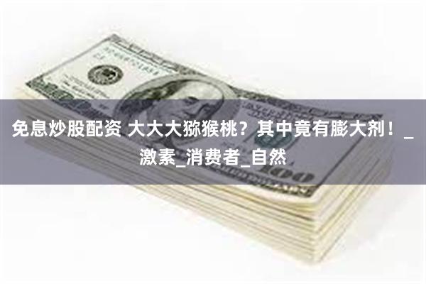 免息炒股配资 大大大猕猴桃？其中竟有膨大剂！_激素_消费者_自然