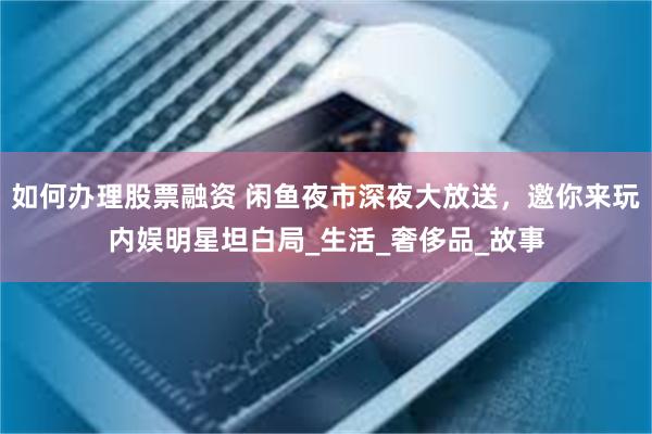 如何办理股票融资 闲鱼夜市深夜大放送，邀你来玩内娱明星坦白局_生活_奢侈品_故事