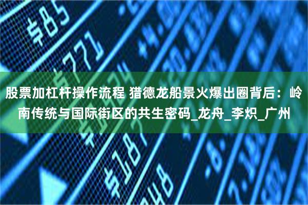 股票加杠杆操作流程 猎德龙船景火爆出圈背后：岭南传统与国际街区的共生密码_龙舟_李炽_广州
