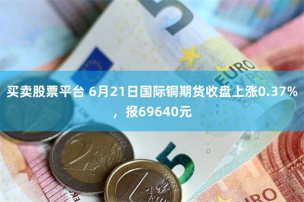 买卖股票平台 6月21日国际铜期货收盘上涨0.37%，报69640元