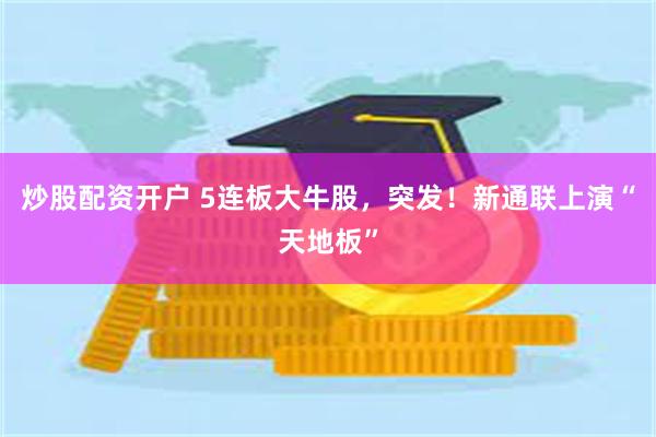 炒股配资开户 5连板大牛股，突发！新通联上演“天地板”