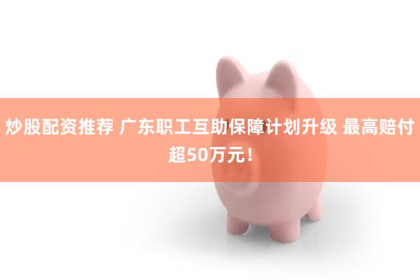 炒股配资推荐 广东职工互助保障计划升级 最高赔付超50万元！