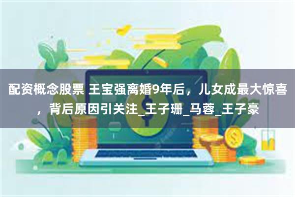 配资概念股票 王宝强离婚9年后，儿女成最大惊喜，背后原因引关注_王子珊_马蓉_王子豪