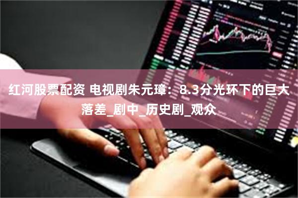 红河股票配资 电视剧朱元璋：8.3分光环下的巨大落差_剧中_历史剧_观众