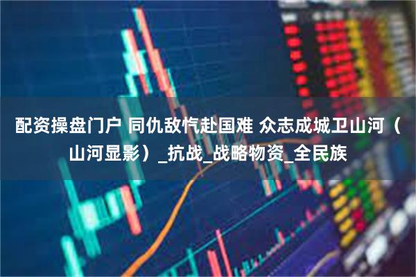 配资操盘门户 同仇敌忾赴国难 众志成城卫山河（山河显影）_抗战_战略物资_全民族