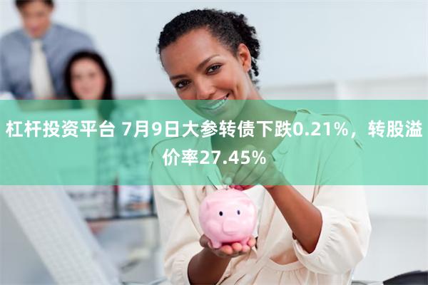 杠杆投资平台 7月9日大参转债下跌0.21%，转股溢价率27.45%