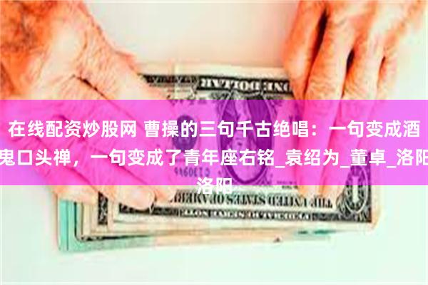 在线配资炒股网 曹操的三句千古绝唱：一句变成酒鬼口头禅，一句变成了青年座右铭_袁绍为_董卓_洛阳