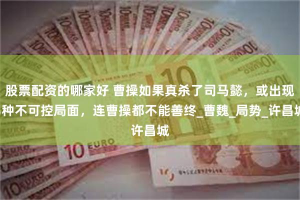 股票配资的哪家好 曹操如果真杀了司马懿，或出现3种不可控局面，连曹操都不能善终_曹魏_局势_许昌城