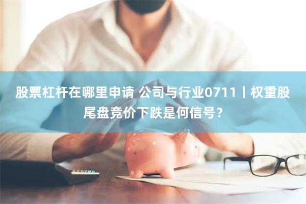 股票杠杆在哪里申请 公司与行业0711丨权重股尾盘竞价下跌是何信号？