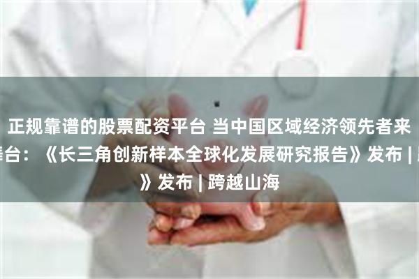 正规靠谱的股票配资平台 当中国区域经济领先者来到世界舞台：《长三角创新样本全球化发展研究报告》发布 | 跨越山海