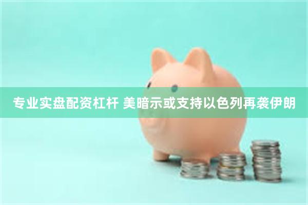 专业实盘配资杠杆 美暗示或支持以色列再袭伊朗