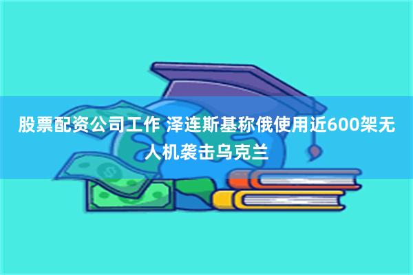 股票配资公司工作 泽连斯基称俄使用近600架无人机袭击乌克兰
