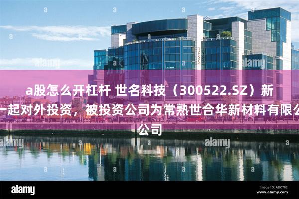 a股怎么开杠杆 世名科技（300522.SZ）新增一起对外投资，被投资公司为常熟世合华新材料有限公司