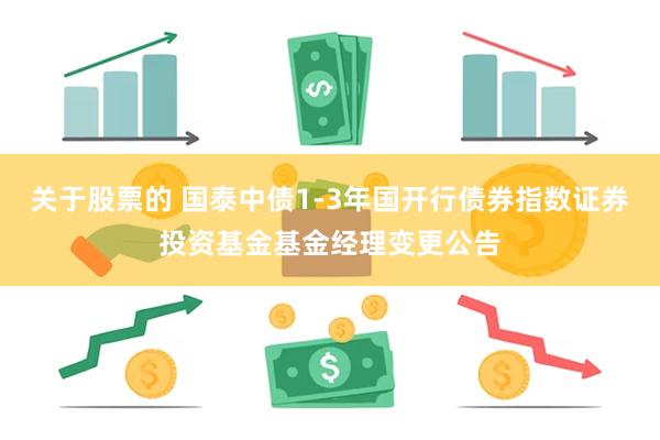 关于股票的 国泰中债1-3年国开行债券指数证券投资基金基金经理变更公告