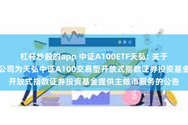 杠杆炒股的app 中证A100ETF天弘: 关于同意国信证券股份有限公司为天弘中证A100交易型开放式指数证券投资基金提供主做市服务的公告