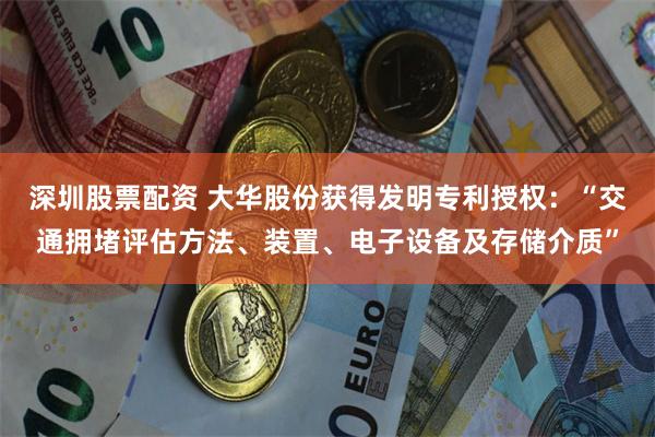 深圳股票配资 大华股份获得发明专利授权：“交通拥堵评估方法、装置、电子设备及存储介质”
