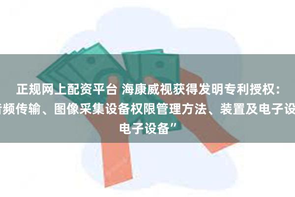 正规网上配资平台 海康威视获得发明专利授权：“音频传输、图像采集设备权限管理方法、装置及电子设备”