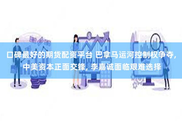 口碑最好的期货配资平台 巴拿马运河控制权争夺, 中美资本正面交锋, 李嘉诚面临艰难选择