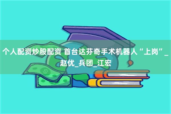 个人配资炒股配资 首台达芬奇手术机器人“上岗”_赵优_兵团_江宏