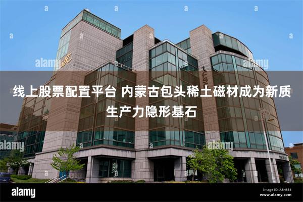 线上股票配置平台 内蒙古包头稀土磁材成为新质生产力隐形基石