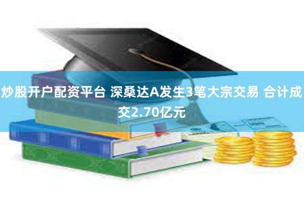 炒股开户配资平台 深桑达A发生3笔大宗交易 合计成交2.70亿元