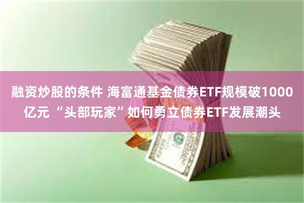 融资炒股的条件 海富通基金债券ETF规模破1000亿元 “头部玩家”如何勇立债券ETF发展潮头