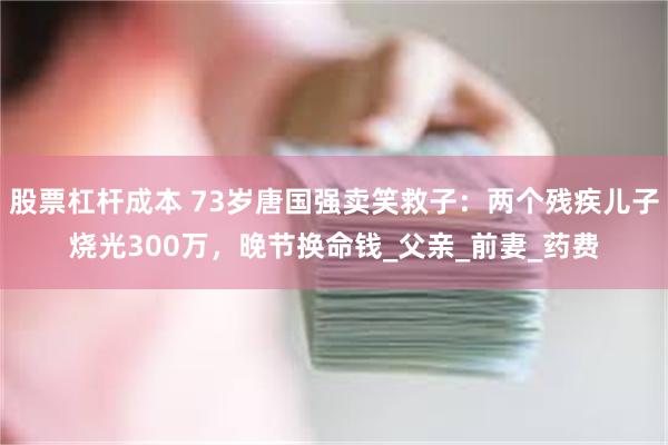 股票杠杆成本 73岁唐国强卖笑救子：两个残疾儿子烧光300万，晚节换命钱_父亲_前妻_药费