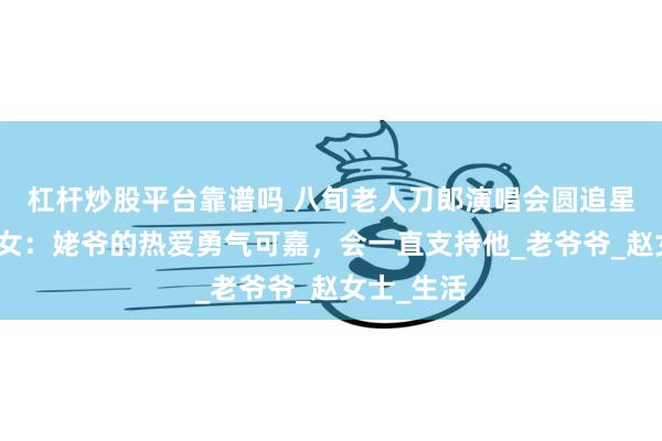 杠杆炒股平台靠谱吗 八旬老人刀郎演唱会圆追星梦，外孙女：姥爷的热爱勇气可嘉，会一直支持他_老爷爷_赵女士_生活
