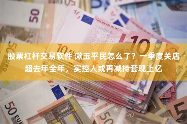 股票杠杆交易软件 漱玉平民怎么了？一季度关店超去年全年，实控人或再减持套现上亿