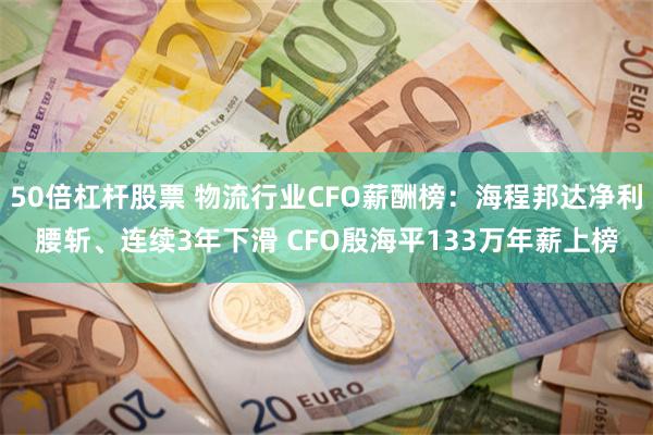 50倍杠杆股票 物流行业CFO薪酬榜：海程邦达净利腰斩、连续3年下滑 CFO殷海平133万年薪上榜