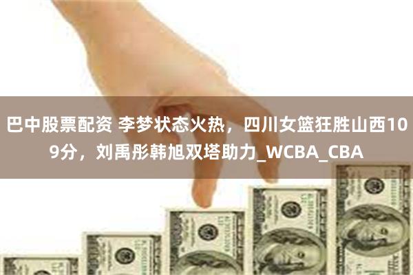 巴中股票配资 李梦状态火热，四川女篮狂胜山西109分，刘禹彤韩旭双塔助力_WCBA_CBA