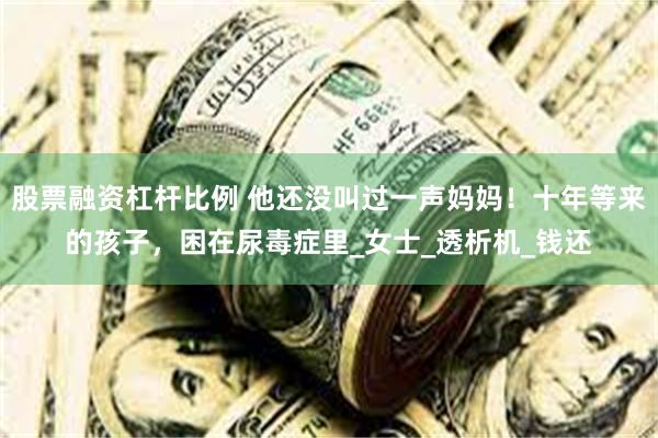 股票融资杠杆比例 他还没叫过一声妈妈！十年等来的孩子，困在尿毒症里_女士_透析机_钱还