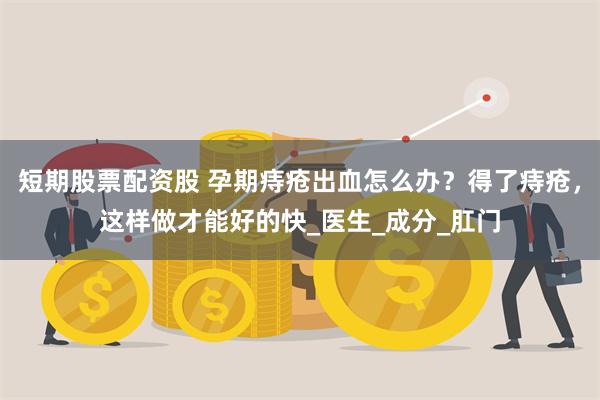 短期股票配资股 孕期痔疮出血怎么办？得了痔疮，这样做才能好的快_医生_成分_肛门