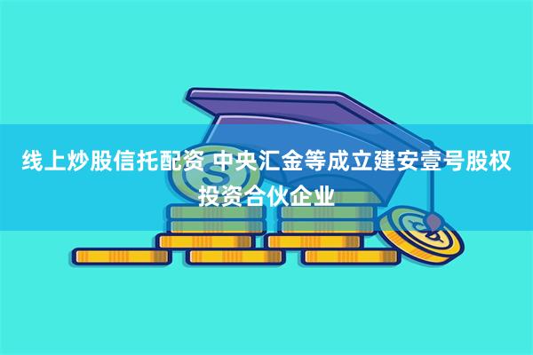 线上炒股信托配资 中央汇金等成立建安壹号股权投资合伙企业