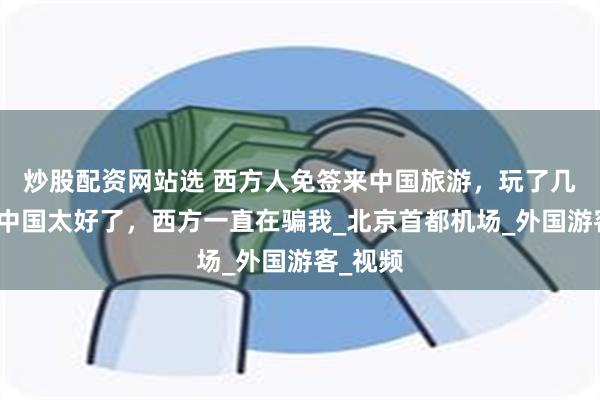 炒股配资网站选 西方人免签来中国旅游，玩了几天后：中国太好了，西方一直在骗我_北京首都机场_外国游客_视频