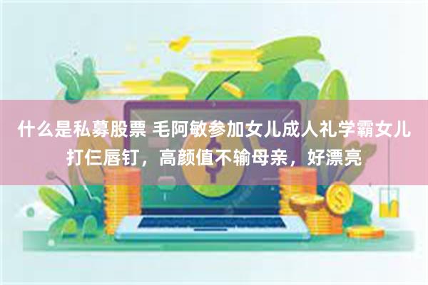 什么是私募股票 毛阿敏参加女儿成人礼学霸女儿打仨唇钉，高颜值不输母亲，好漂亮