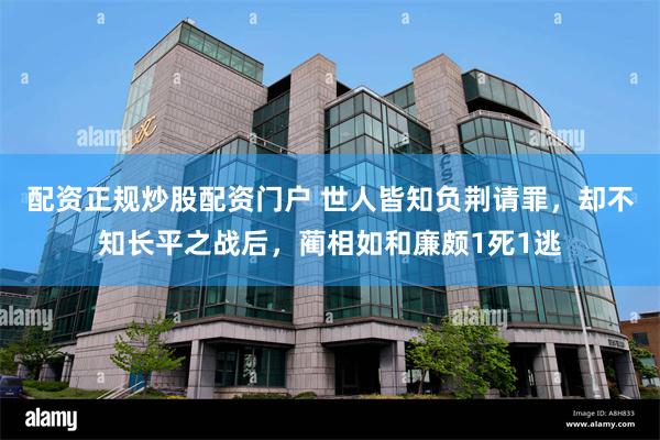 配资正规炒股配资门户 世人皆知负荆请罪，却不知长平之战后，蔺相如和廉颇1死1逃