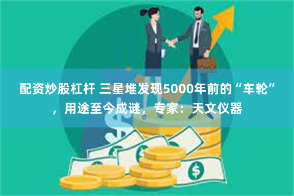 配资炒股杠杆 三星堆发现5000年前的“车轮”，用途至今成谜，专家：天文仪器