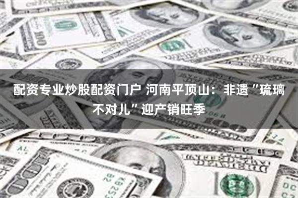 配资专业炒股配资门户 河南平顶山:非遗“琉璃不对儿”迎产销旺季