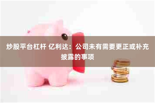 炒股平台杠杆 亿利达:公司未有需要更正或补充披露的事项